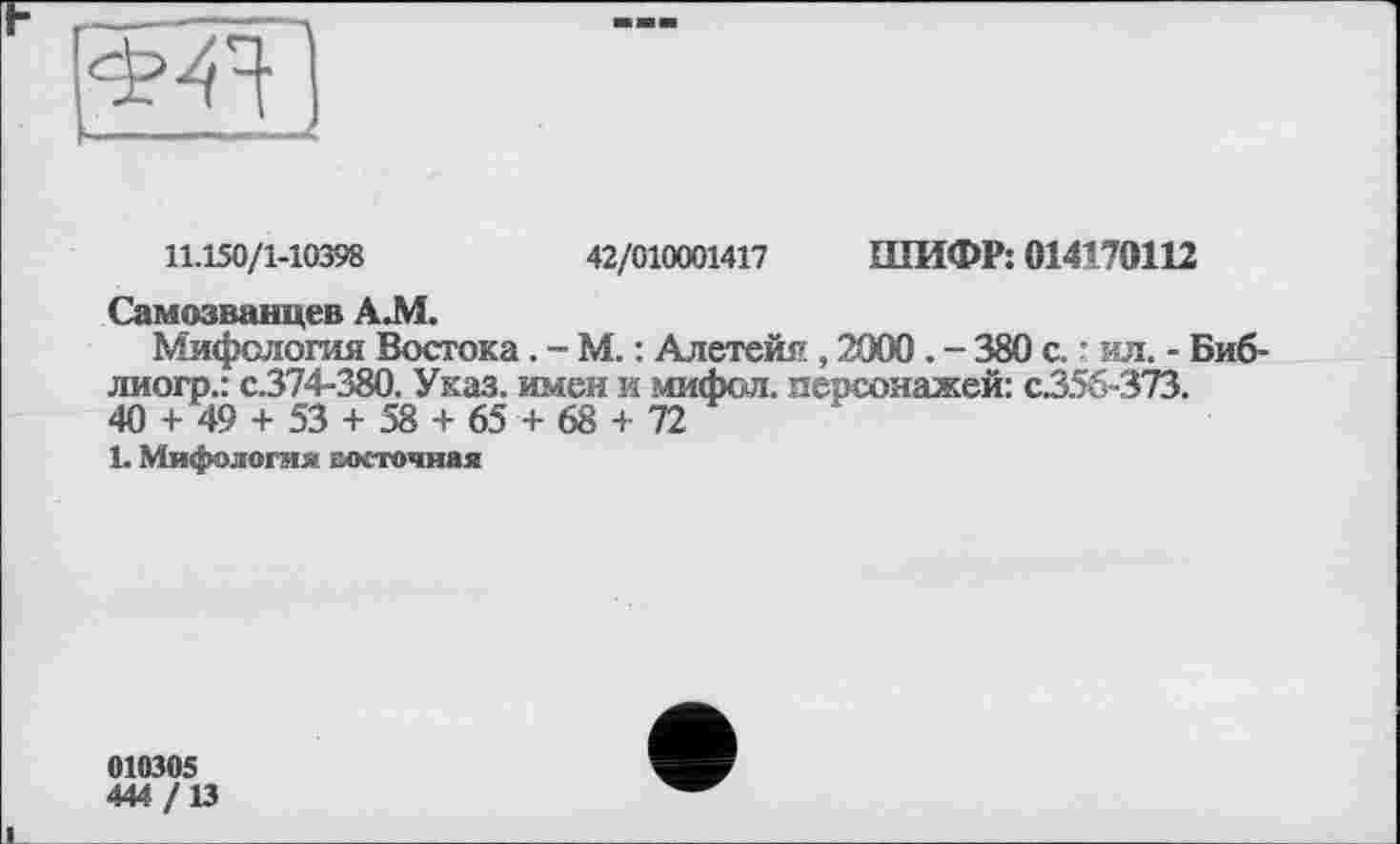 ﻿11.150/1-10398	42/010001417 ШИФР: 014170112
Самозванцев А.М.
Мифология Востока. - М. : Алетейя , 2000 . - 380 с. : ил. - Биб-лиогр.: с.374-380. Указ, имен и мифол. персонажей: с.35б~373.
40 + 49 + 53 + 58 + 65 + 68 + 72
1. Мифология восточная
010305
444/13